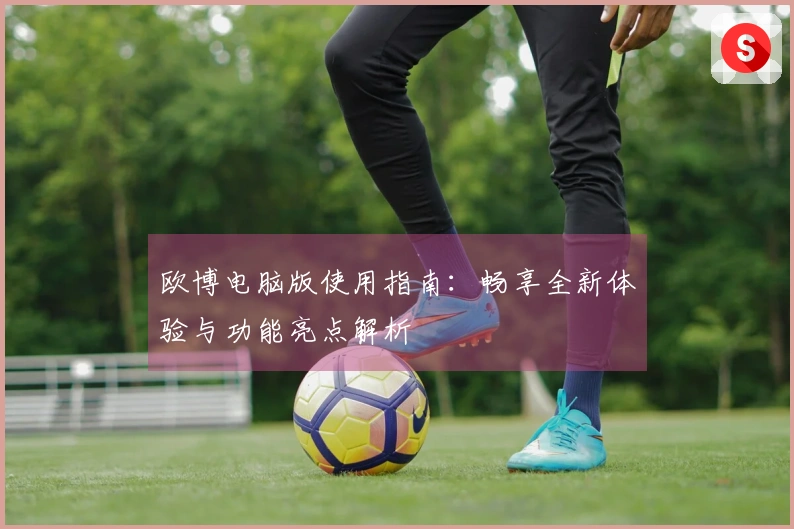 欧博电脑版使用指南：畅享全新体验与功能亮点解析
