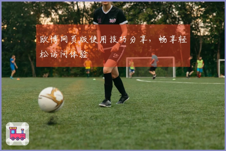 欧博网页版使用技巧分享，畅享轻松访问体验