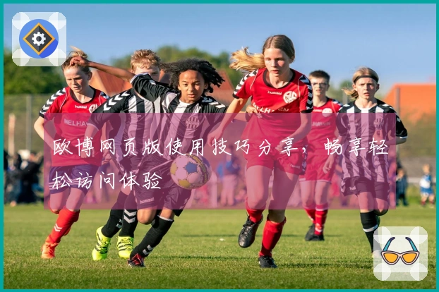 欧博网页版使用技巧分享，畅享轻松访问体验