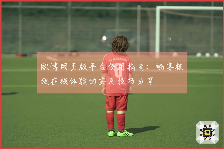 欧博网页版平台使用指南:畅享极致在线体验的实用技巧分享